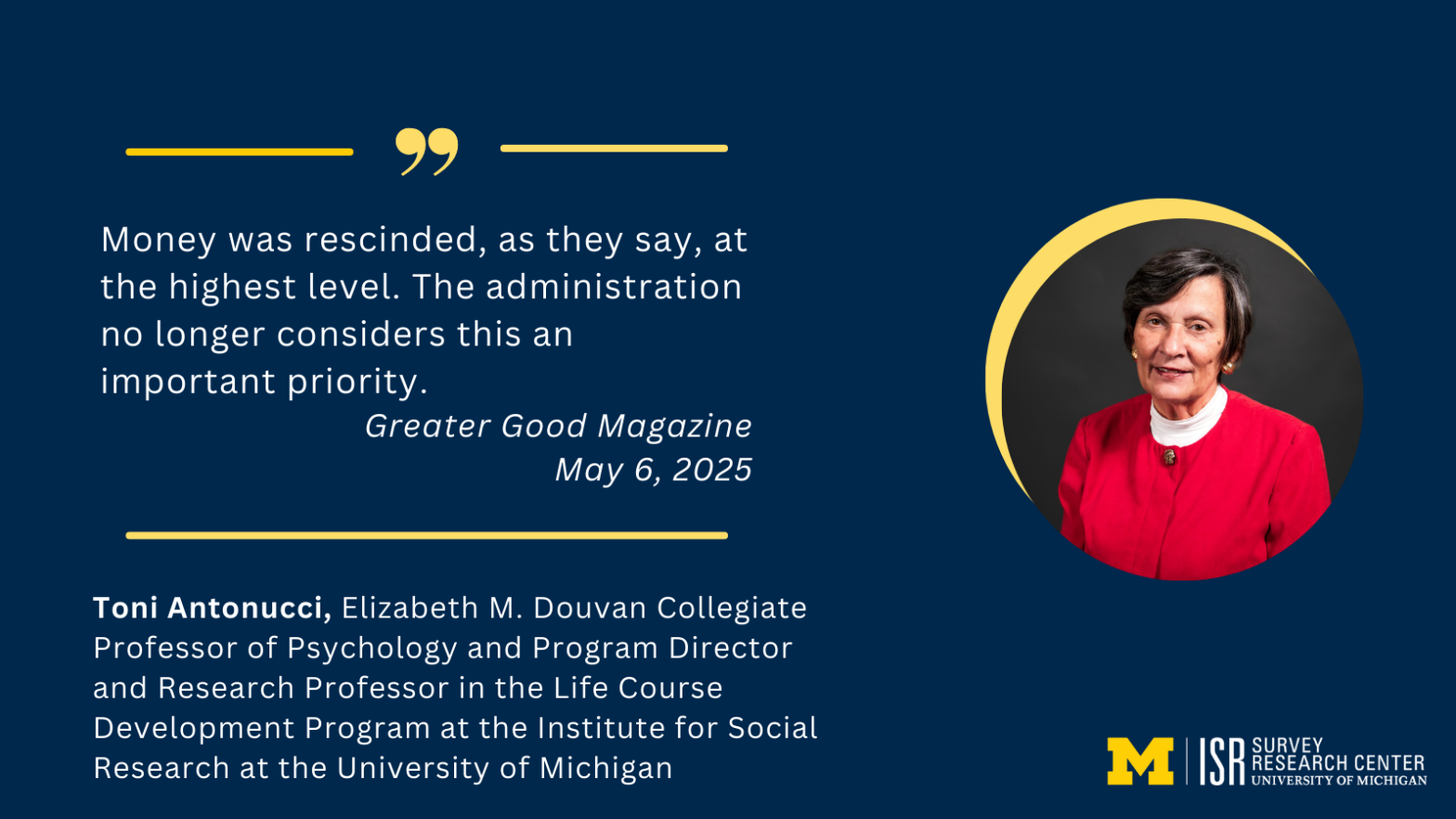 "Money was rescinded, as they say, at the highest level. The administration no longer considers this an important priority." Greater Good Magazine May 6, 2025 Toni Antonucci, Elizabeth M. Douvan Collegiate Professor of Psychology and Program Director and Research Professor in the Life Course Development Program at the Institute for Social Research at the University of Michigan