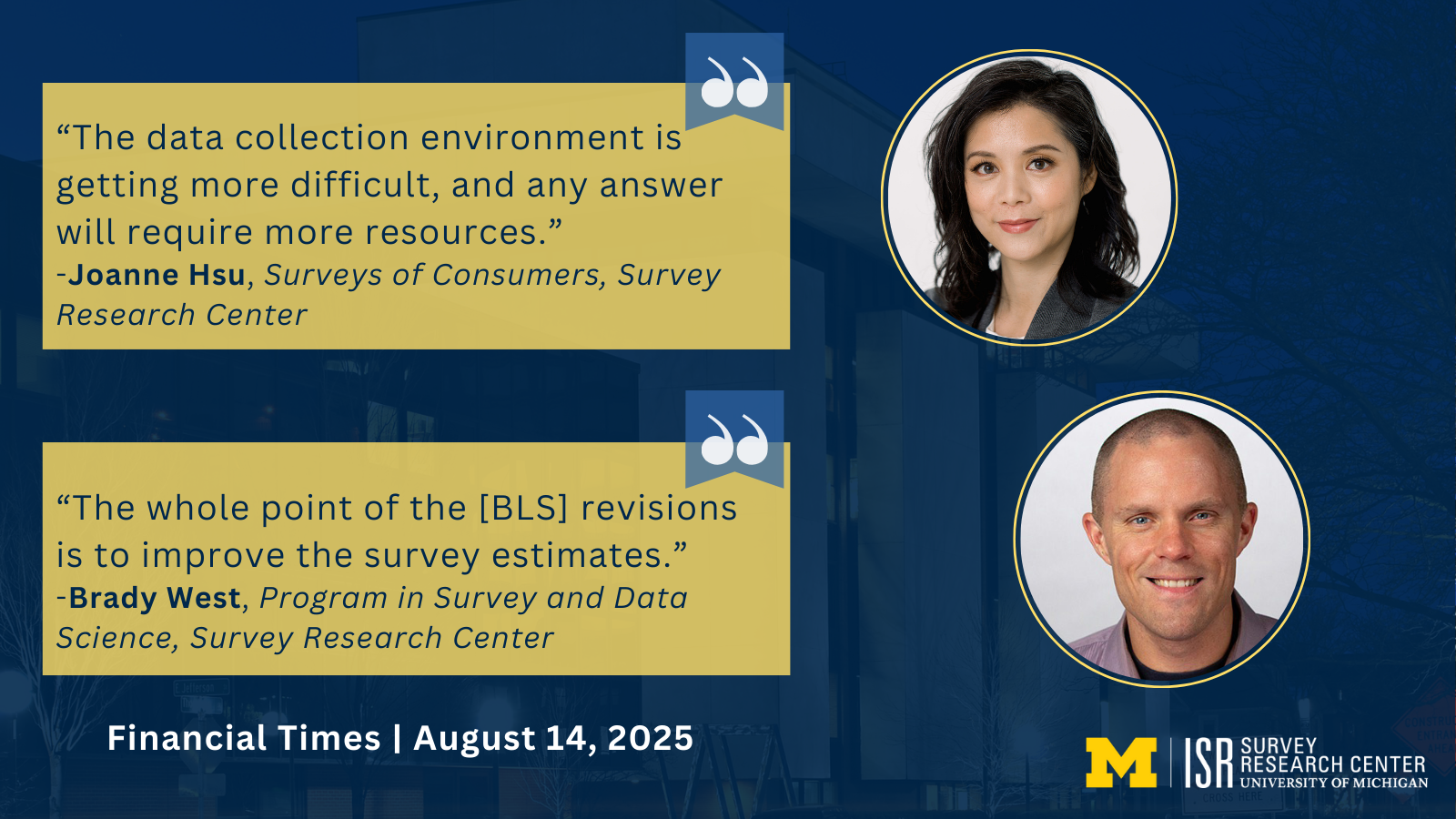 “The data collection environment is getting more difficult, and any answer will require more resources.” -Joanne Hsu, Surveys of Consumers, Survey Research Center “The whole point of the [BLS] revisions is to improve the survey estimates.” -Brady West, Program in Survey and Data Science, Survey Research Center Financial Times | August 14, 2025