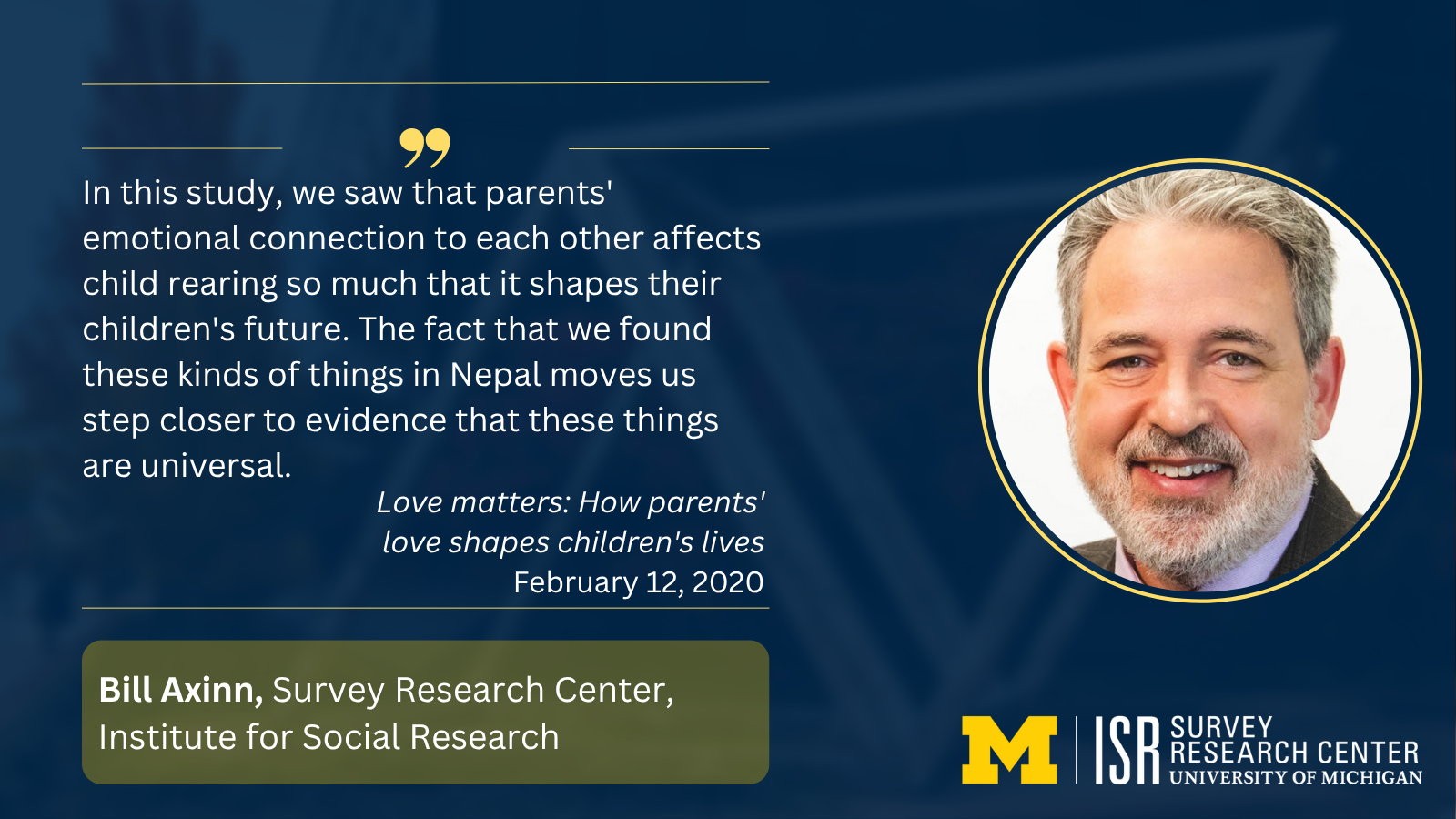 In this study, we saw that parents' emotional connection to each other affects child rearing so much that it shapes their children's future. The fact that we found these kinds of things in Nepal moves us step closer to evidence that these things are universal. Love matters: How parents' love shapes children's lives February 12, 2020 Bill Axinn, Survey Research Center, Institute for Social Research