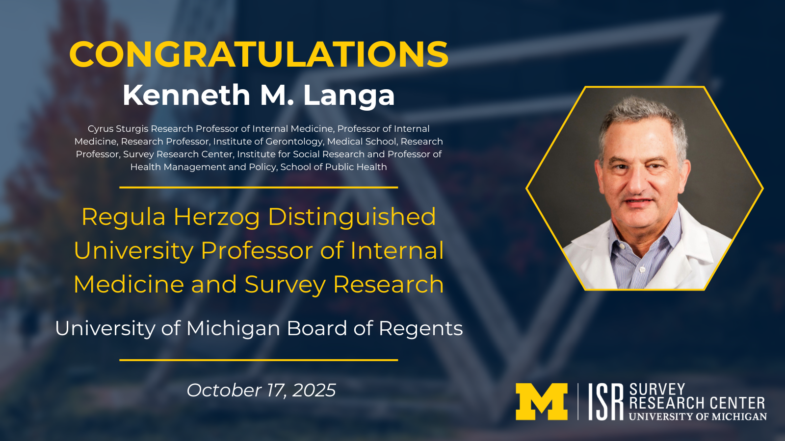 Congratulatory announcement for Kenneth M. Langa with a portrait and University of Michigan logos. Text: CONGRATULATIONS Kenneth M. Langa Cyrus Sturgis Research Professor of Internal Medicine, Professor of Internal Medicine, Research Professor, Institute of Gerontology, Medical School, Research Professor, Survey Research Center, Institute for Social Research and Professor of Health Management and Policy, School of Public Health Regula Herzog Distinguished University Professor of Internal Medicine and Survey Research University of Michigan Board of Regents October 17, 2025 ISR Survey Research Center UNIVERSITY OF MICHIGAN
