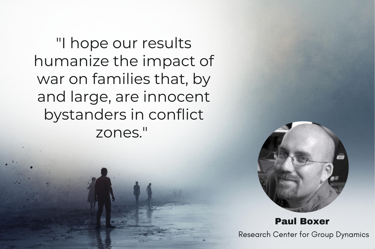 "I hope our results humanize the impact of war on families that, by and large, are innocent bystanders in conflict zones." Paul Boxer Research Center for Group Dynamics
