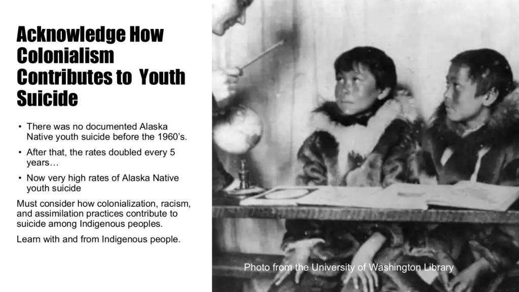 Acknowledge how colonialism contributes to youth suicide: There was no documented Alaska Native youth suicide before the 1960s; after that, rates have doubled every 5 years. We must consider how colonialization, racism, and assimilation practices contribute to suicide among indigenous peoples, and learn with and from indigenous peoples.