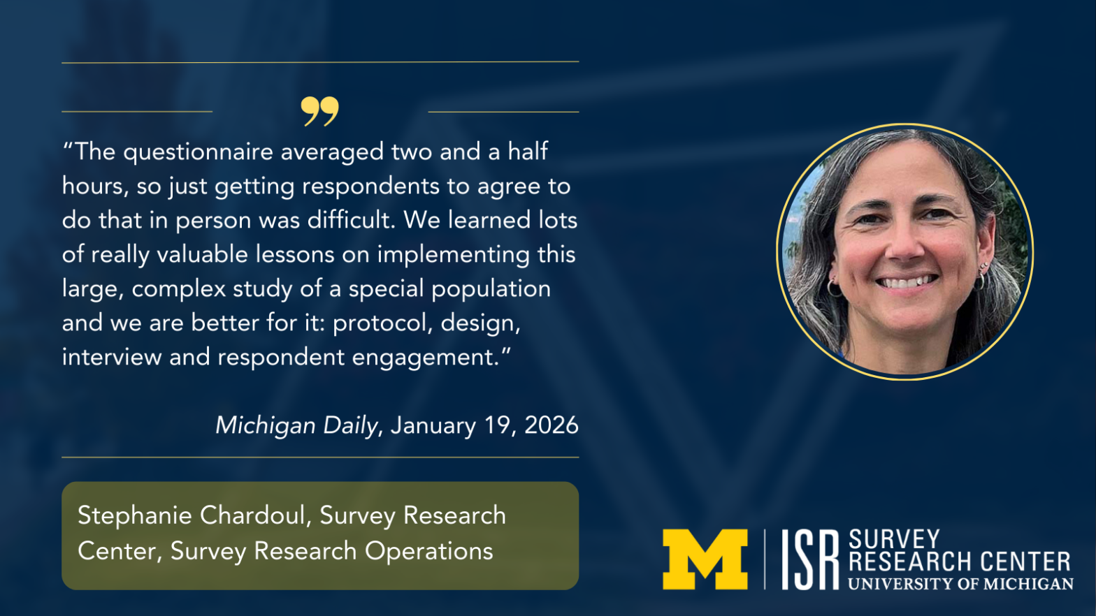 "The questionnaire averaged two and a half hours, so just getting respondents to agree to do that in person was difficult. We learned lots of really valuable lessons on implementing this large, complex study of a special population and we are better for it: protocol, design, interview and respondent engagement." Michigan Daily, January 19, 2026 Stephanie Chardoul, Survey Research Center, Survey Research Operations