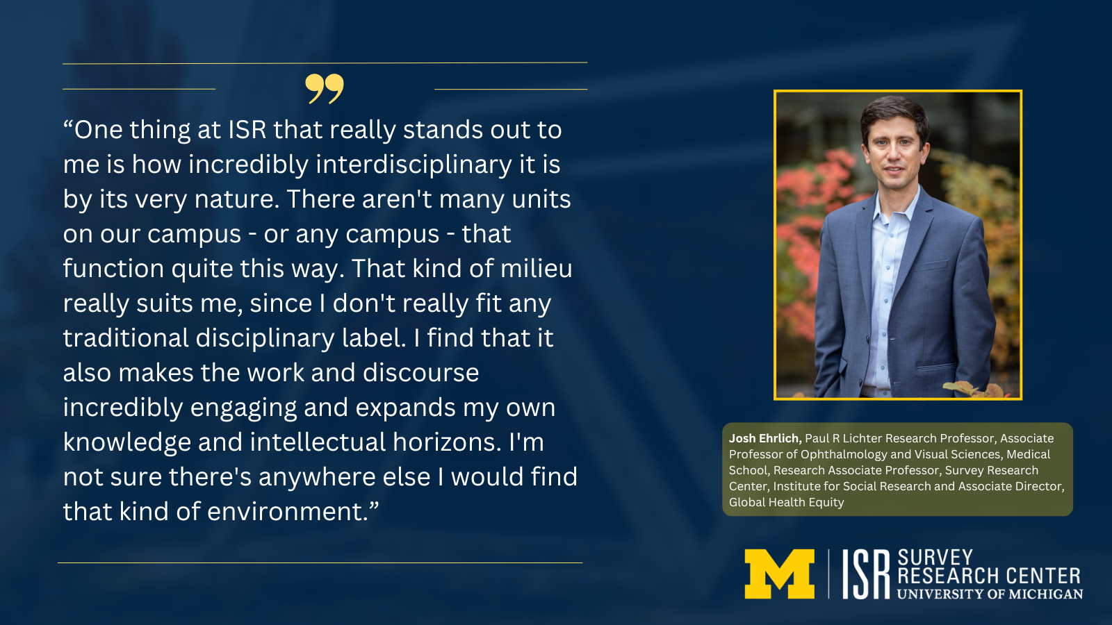 Photo of Josh Ehrlich, Paul R Lichter Research Professor, Associate Professor of Ophthalmology and Visual Sciences, Medical School, Research Associate Professor, Survey Research Center, Institute for Social Research and Associate Director, Global Health Equity. With quote: 