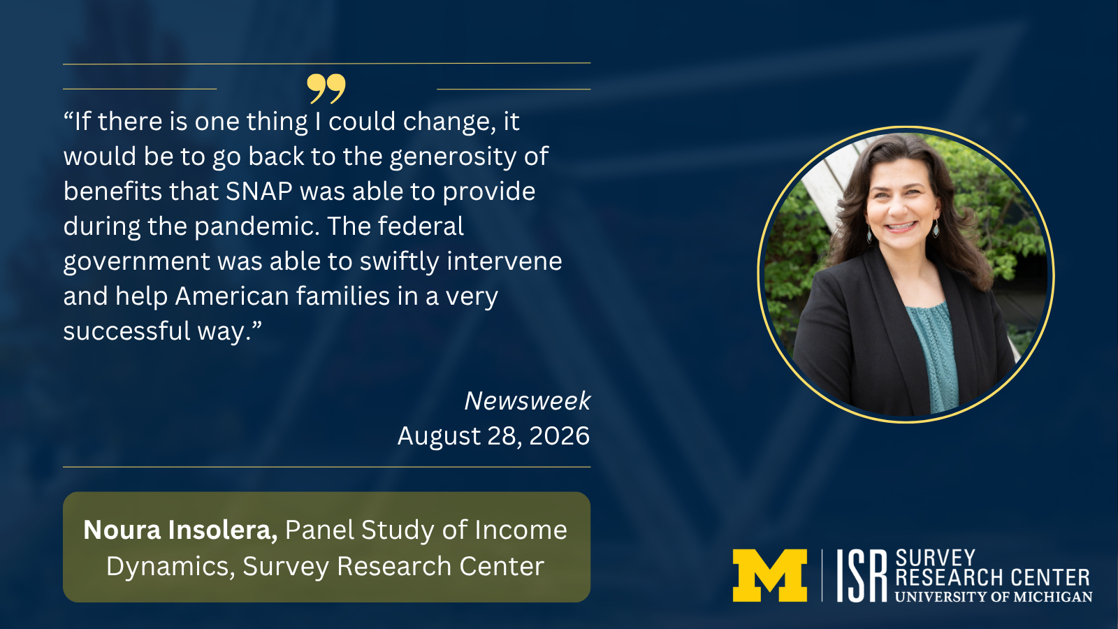 “If there is one thing I could change, it would be to go back to the generosity of benefits that SNAP was able to provide during the pandemic. The federal government was able to swiftly intervene and help American families in a very successful way.” Newsweek August 28, 2026 Noura Insolera, Panel Study of Income Dynamics, Survey Research Center