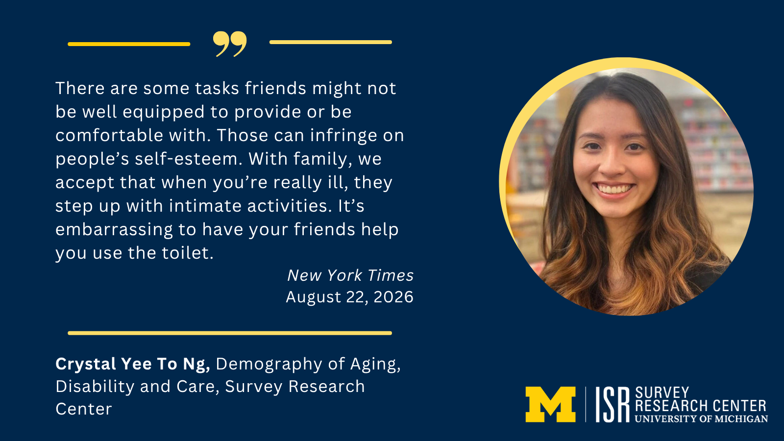 There are some tasks friends might not be well equipped to provide or be comfortable with. Those can infringe on people’s self-esteem. With family, we accept that when you’re really ill, they step up with intimate activities. It’s embarrassing to have your friends help you use the toilet. New York Times August 22, 2026 Crystal Yee To Ng, Demography of Aging, Disability and Care, Survey Research Center