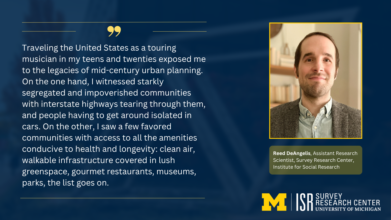 Traveling the United States as a touring musician in my teens and twenties exposed me to the legacies of mid-century urban planning. On the one hand, I witnessed starkly segregated and impoverished communities with interstate highways tearing through them, and people having to get around isolated in cars. On the other, I saw a few favored communities with access to all the amenities conducive to health and longevity: clean air, walkable infrastructure covered in lush greenspace, gourmet restaurants, museums, parks, the list goes on. Reed DeAngelis, Assistant Research Scientist, Survey Research Center, Institute for Social Research